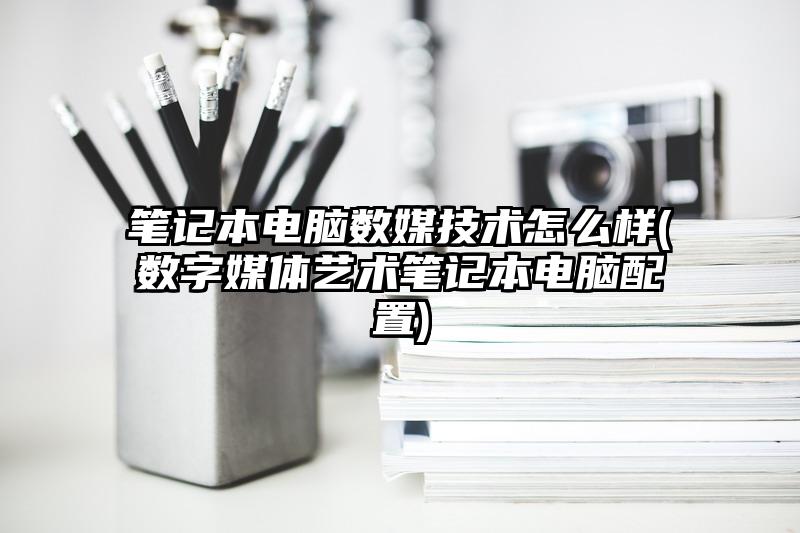 笔记本电脑数媒技术怎么样(数字媒体艺术笔记本电脑配置)