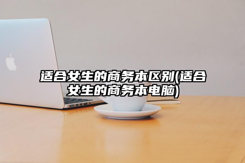 适合女生的商务本区别(适合女生的商务本电脑)