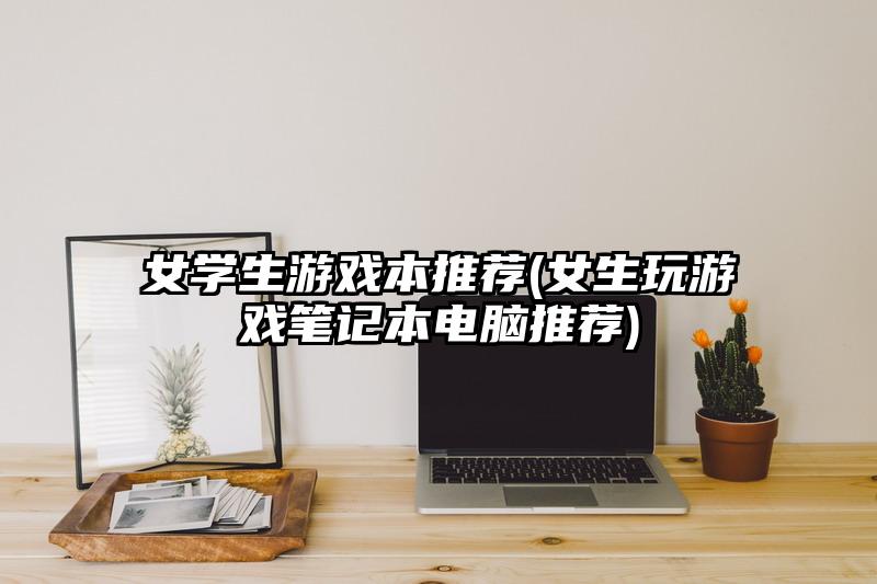 女学生游戏本推荐(女生玩游戏笔记本电脑推荐)