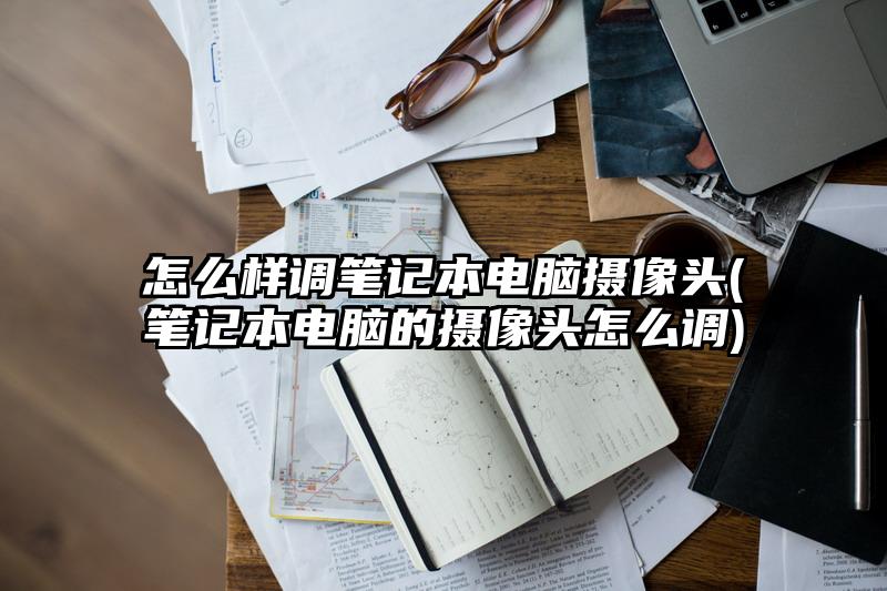 怎么样调笔记本电脑摄像头(笔记本电脑的摄像头怎么调)