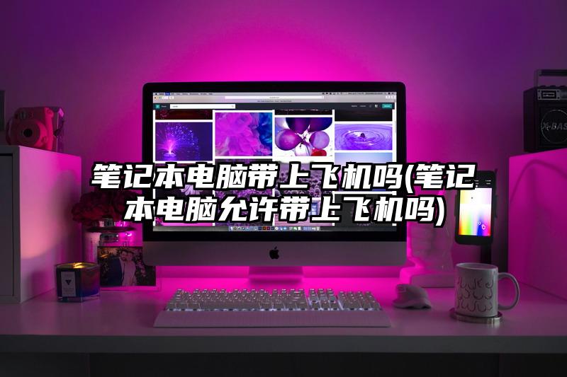笔记本电脑带上飞机吗(笔记本电脑允许带上飞机吗)
