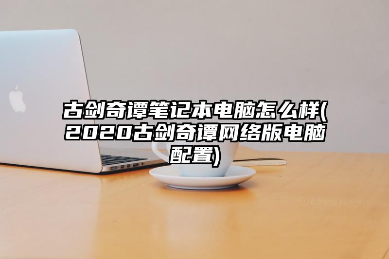 古剑奇谭笔记本电脑怎么样(2020古剑奇谭网络版电脑配置)