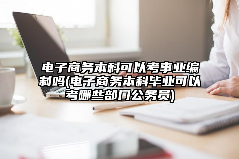 电子商务本科可以考事业编制吗(电子商务本科毕业可以考哪些部门公务员)