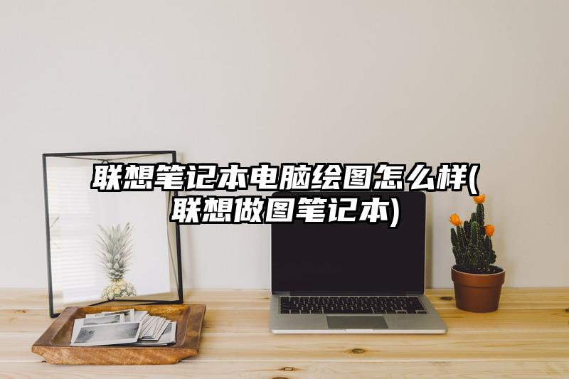 联想笔记本电脑绘图怎么样(联想做图笔记本)