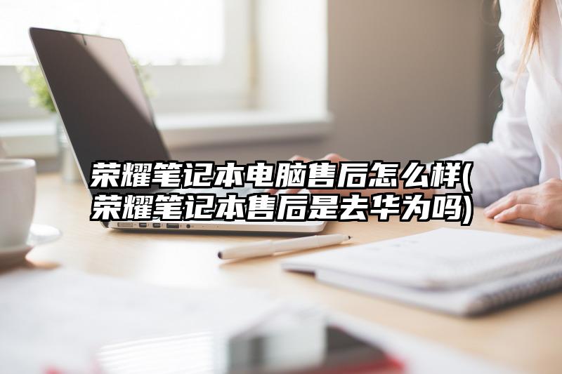荣耀笔记本电脑售后怎么样(荣耀笔记本售后是去华为吗)