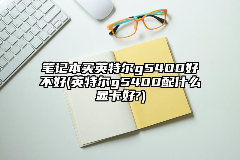 笔记本买英特尔g5400好不好(英特尔g5400配什么显卡好?)