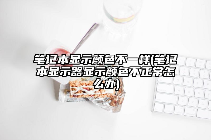 笔记本显示颜色不一样(笔记本显示器显示颜色不正常怎么办)