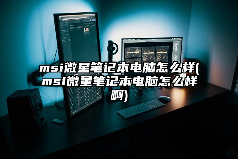 msi微星笔记本电脑怎么样(msi微星笔记本电脑怎么样啊)
