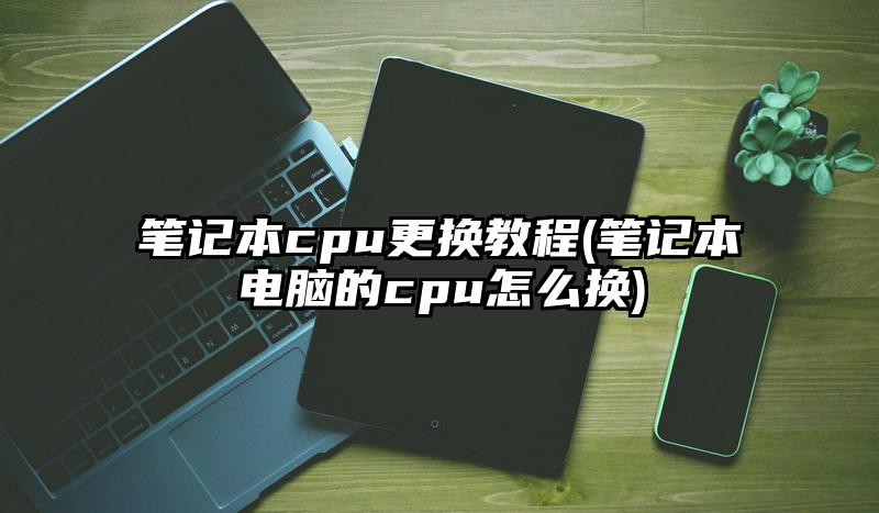 笔记本cpu更换教程(笔记本电脑的cpu怎么换)