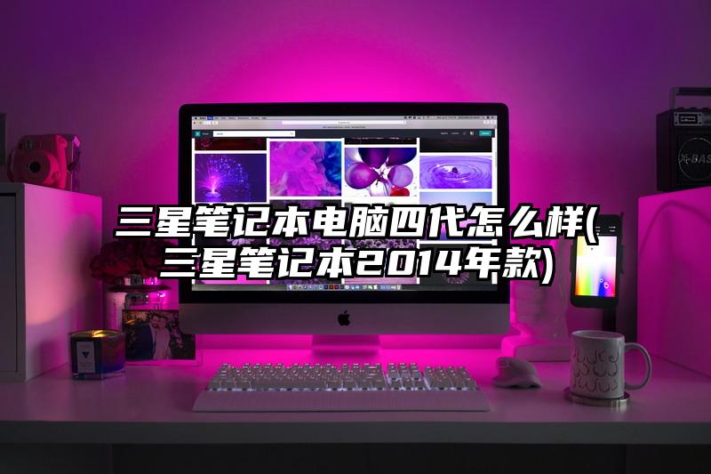 三星笔记本电脑四代怎么样(三星笔记本2014年款)