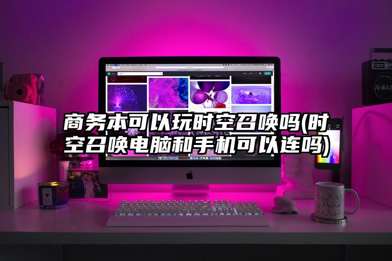 商务本可以玩时空召唤吗(时空召唤电脑和手机可以连吗)