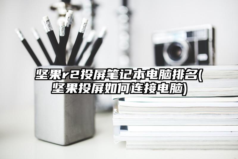 坚果r2投屏笔记本电脑排名(坚果投屏如何连接电脑)