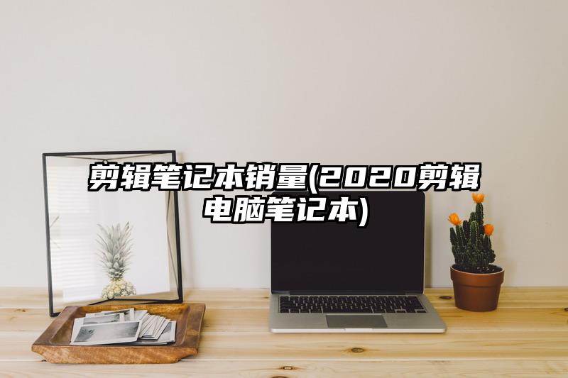 剪辑笔记本销量(2020剪辑电脑笔记本)