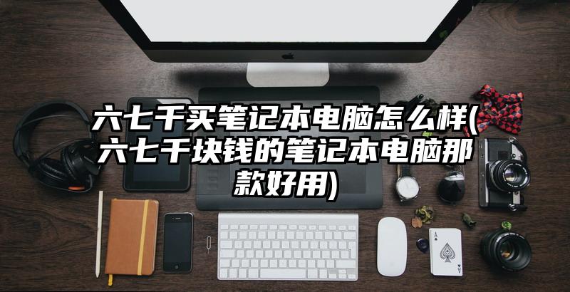 六七千买笔记本电脑怎么样(六七千块钱的笔记本电脑那款好用)