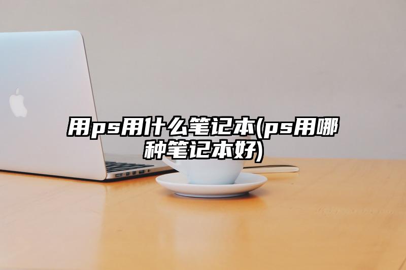 用ps用什么笔记本(ps用哪种笔记本好)