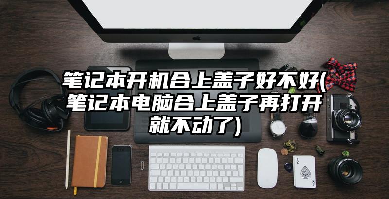 笔记本开机合上盖子好不好(笔记本电脑合上盖子再打开就不动了)