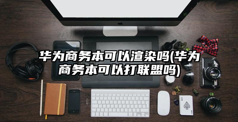 华为商务本可以渲染吗(华为商务本可以打联盟吗)