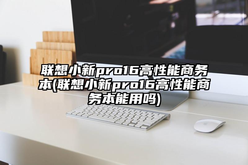 联想小新pro16高性能商务本(联想小新pro16高性能商务本能用吗)