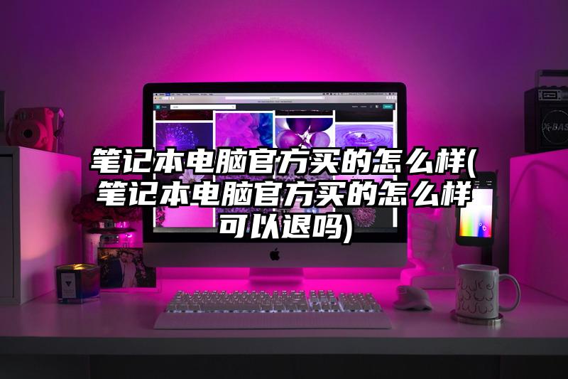笔记本电脑官方买的怎么样(笔记本电脑官方买的怎么样可以退吗)