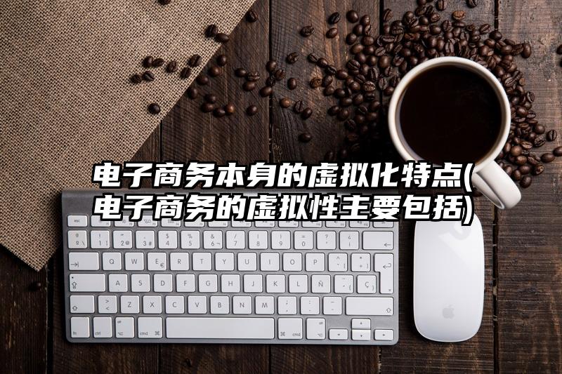 电子商务本身的虚拟化特点(电子商务的虚拟性主要包括)