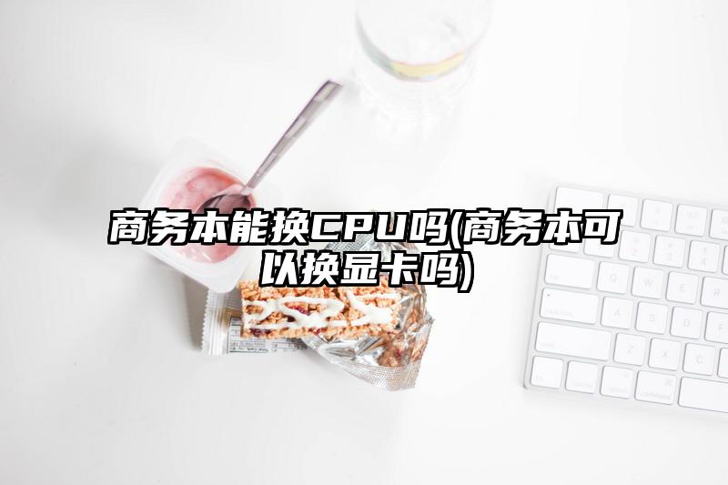 商务本能换CPU吗(商务本可以换显卡吗)