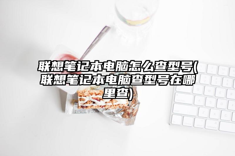 联想笔记本电脑怎么查型号(联想笔记本电脑查型号在哪里查)