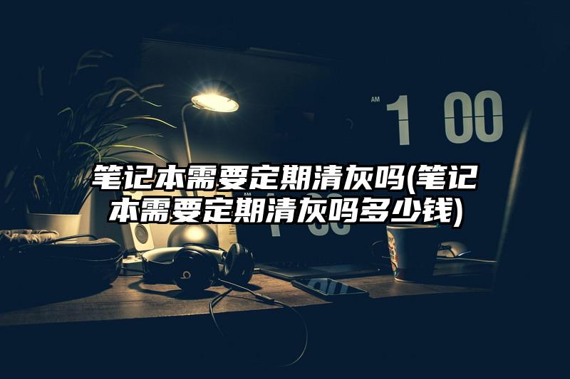 笔记本需要定期清灰吗(笔记本需要定期清灰吗多少钱)