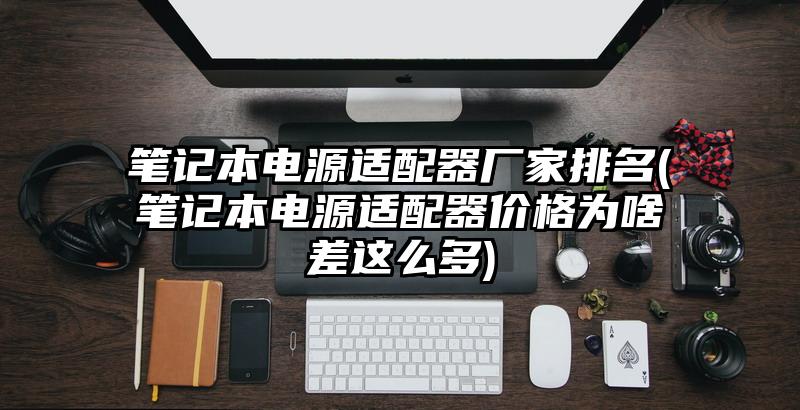 笔记本电源适配器厂家排名(笔记本电源适配器价格为啥差这么多)
