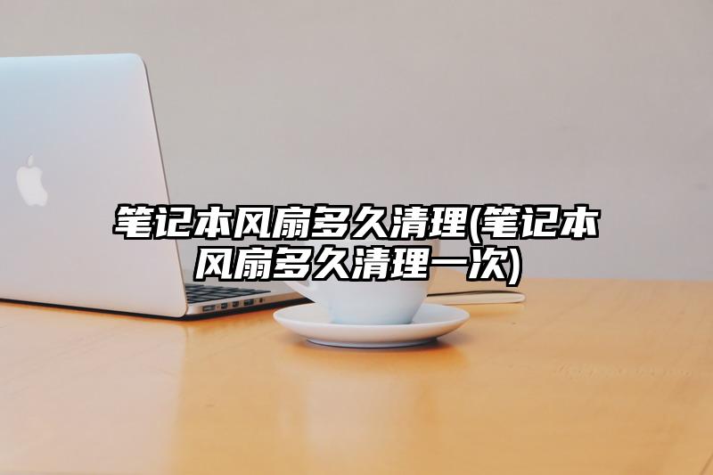 笔记本风扇多久清理(笔记本风扇多久清理一次)