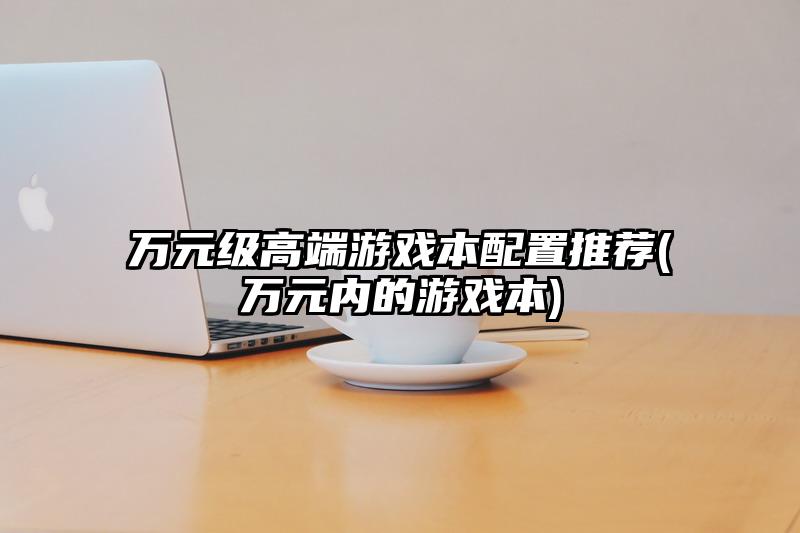 万元级高端游戏本配置推荐(万元内的游戏本)