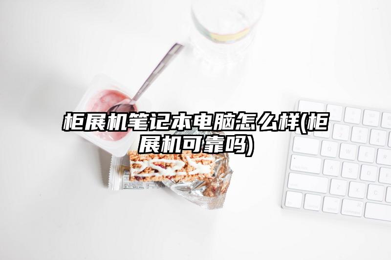 柜展机笔记本电脑怎么样(柜展机可靠吗)