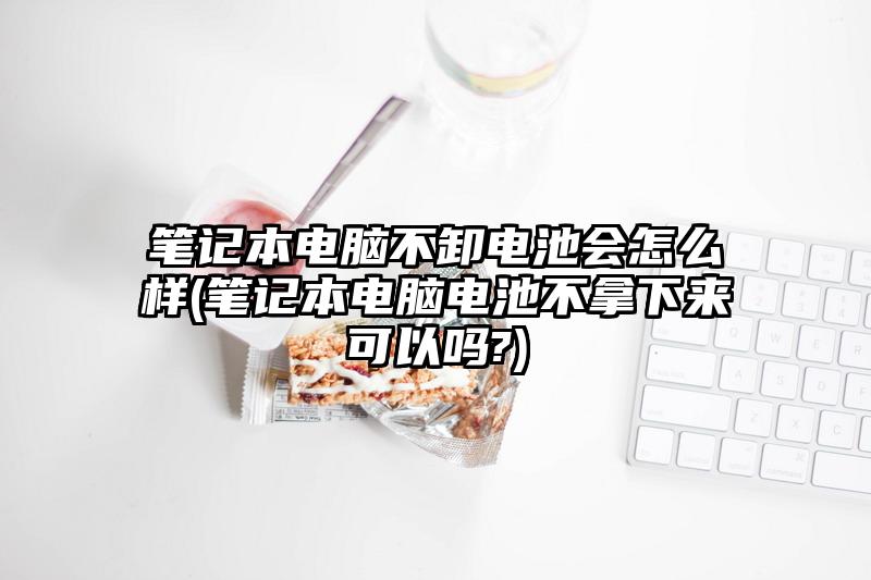 笔记本电脑不卸电池会怎么样(笔记本电脑电池不拿下来可以吗?)