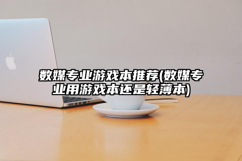 数媒专业游戏本推荐(数媒专业用游戏本还是轻薄本)