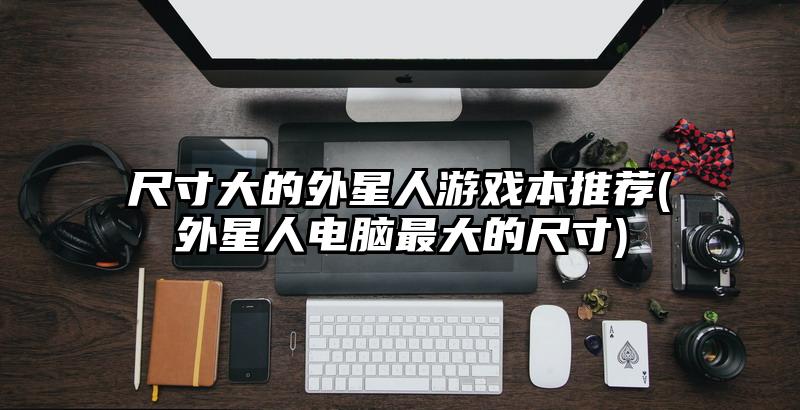 尺寸大的外星人游戏本推荐(外星人电脑最大的尺寸)