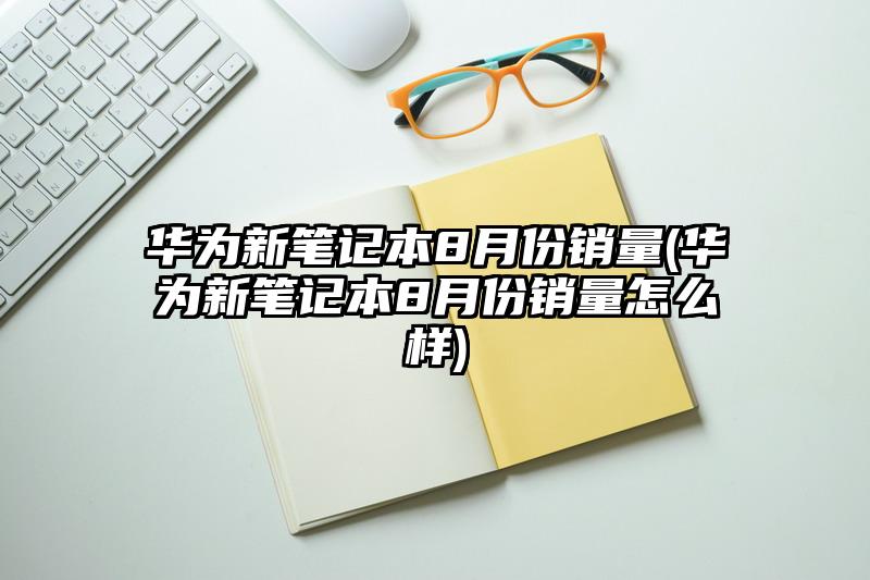 华为新笔记本8月份销量(华为新笔记本8月份销量怎么样)