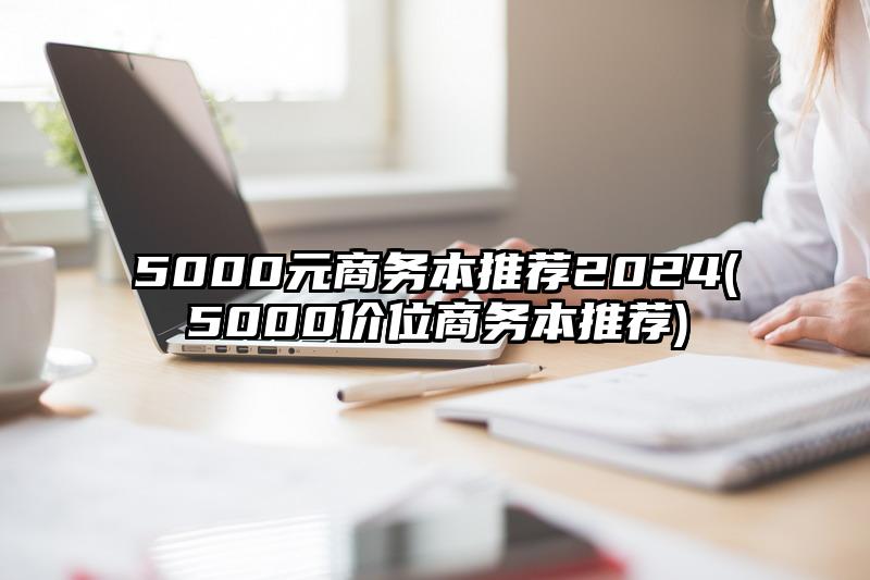 5000元商务本推荐2024(5000价位商务本推荐)