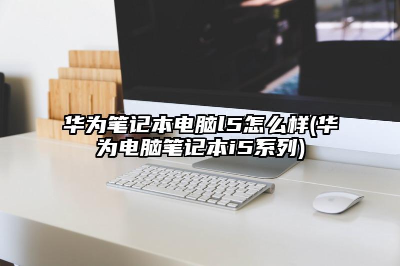 华为笔记本电脑l5怎么样(华为电脑笔记本i5系列)