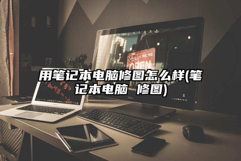 用笔记本电脑修图怎么样(笔记本电脑 修图)