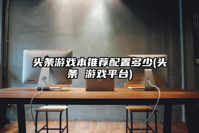 头条游戏本推荐配置多少(头条 游戏平台)