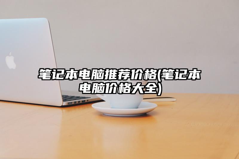 笔记本电脑推荐价格(笔记本电脑价格大全)